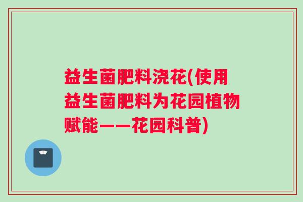 益生菌肥料浇花(使用益生菌肥料为花园植物赋能——花园科普)
