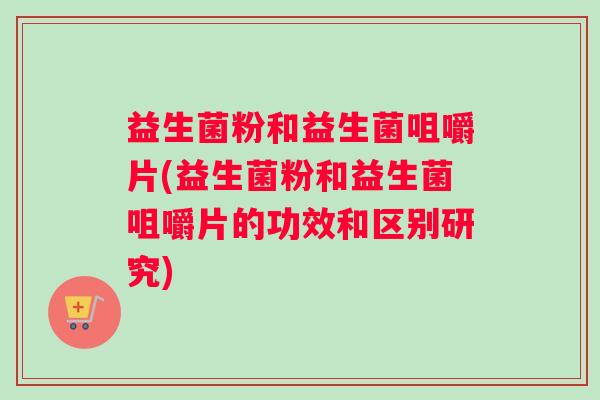 益生菌粉和益生菌咀嚼片(益生菌粉和益生菌咀嚼片的功效和区别研究)
