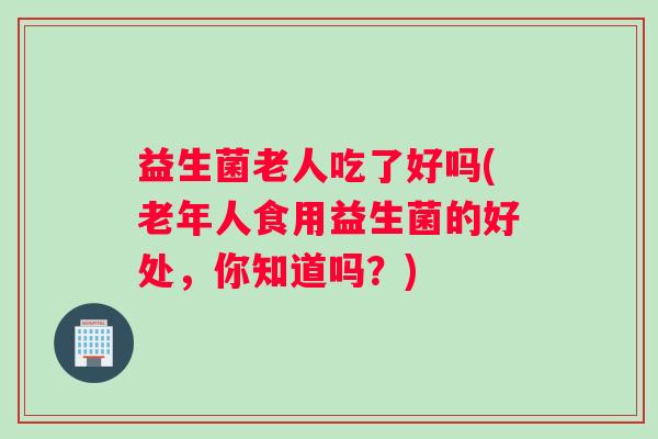 益生菌老人吃了好吗(老年人食用益生菌的好处，你知道吗？)