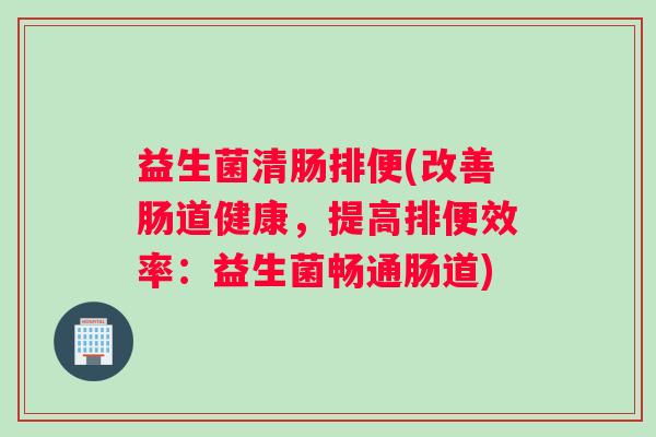 益生菌清肠排便(改善肠道健康，提高排便效率：益生菌畅通肠道)