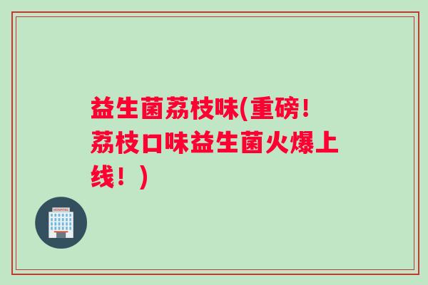 益生菌荔枝味(重磅！荔枝口味益生菌火爆上线！)