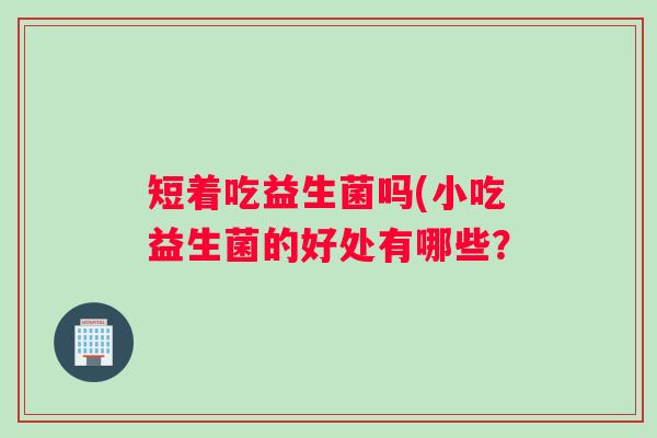短着吃益生菌吗(小吃益生菌的好处有哪些？