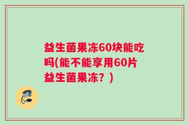 益生菌果冻60块能吃吗(能不能享用60片益生菌果冻？)