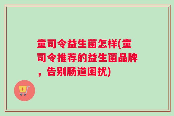 童司令益生菌怎样(童司令推荐的益生菌品牌，告别肠道困扰)