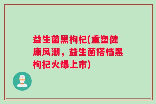 益生菌黑枸杞(重塑健康风潮，益生菌搭档黑枸杞火爆上市)