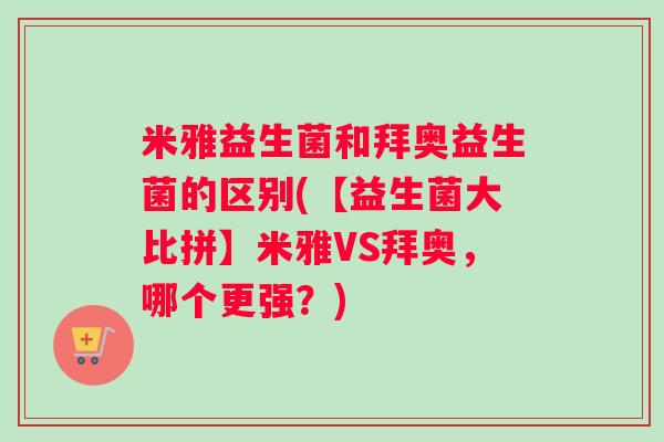 米雅益生菌和拜奥益生菌的区别(【益生菌大比拼】米雅VS拜奥，哪个更强？)