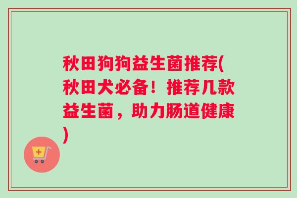 秋田狗狗益生菌推荐(秋田犬必备！推荐几款益生菌，助力肠道健康)