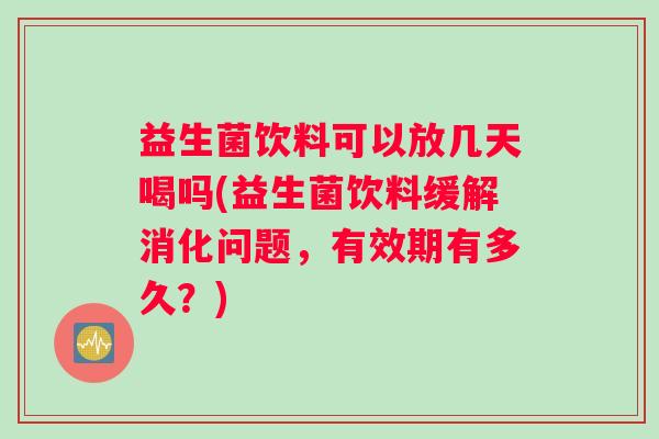 益生菌饮料可以放几天喝吗(益生菌饮料缓解消化问题，有效期有多久？)