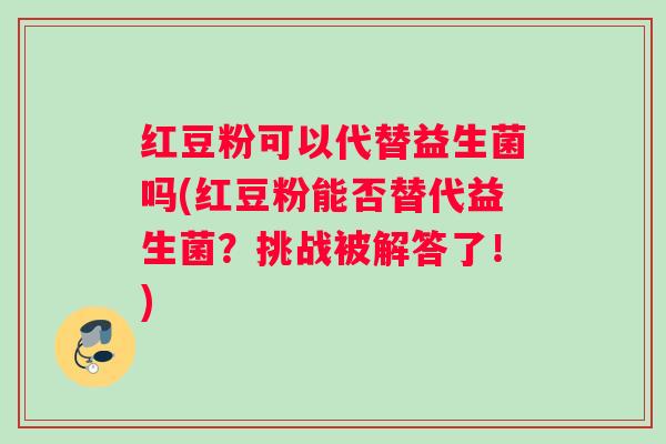 红豆粉可以代替益生菌吗(红豆粉能否替代益生菌？挑战被解答了！)