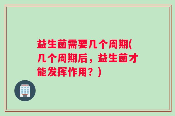 益生菌需要几个周期(几个周期后，益生菌才能发挥作用？)