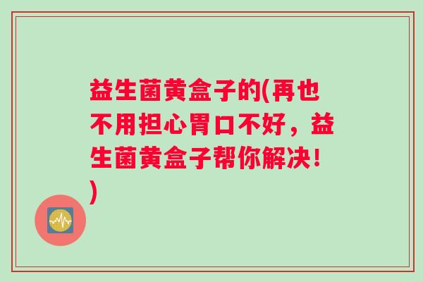 益生菌黄盒子的(再也不用担心胃口不好，益生菌黄盒子帮你解决！)