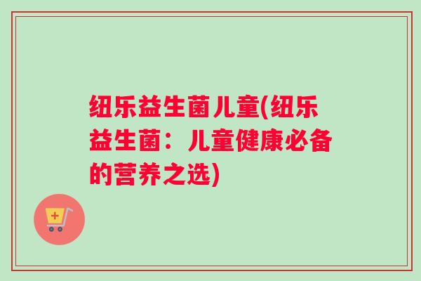 纽乐益生菌儿童(纽乐益生菌：儿童健康必备的营养之选)