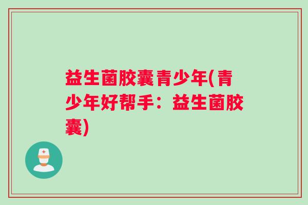 益生菌胶囊青少年(青少年好帮手：益生菌胶囊)