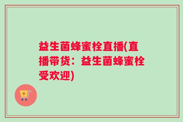 益生菌蜂蜜栓直播(直播带货：益生菌蜂蜜栓受欢迎)