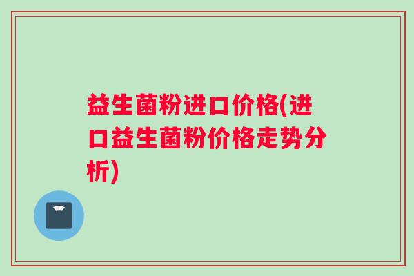 益生菌粉进口价格(进口益生菌粉价格走势分析)