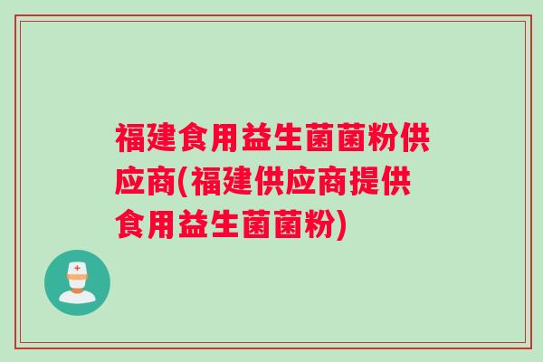 福建食用益生菌菌粉供应商(福建供应商提供食用益生菌菌粉)
