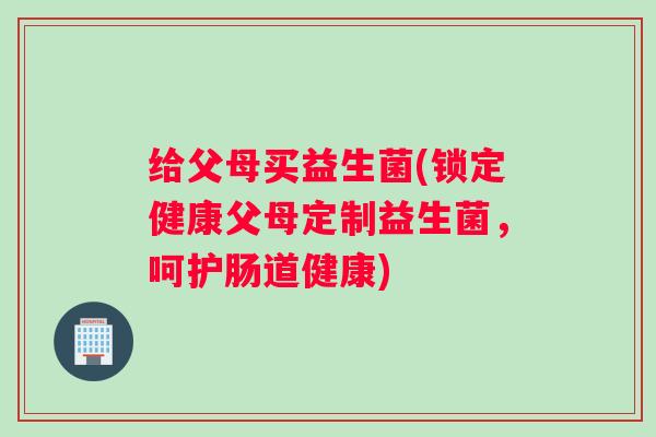 给父母买益生菌(锁定健康父母定制益生菌，呵护肠道健康)