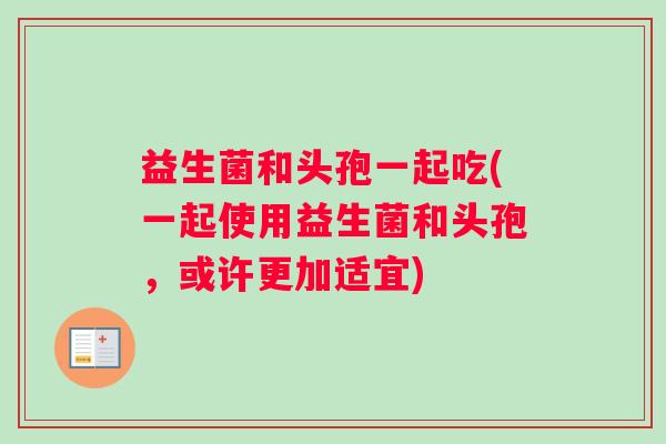 益生菌和头孢一起吃(一起使用益生菌和头孢，或许更加适宜)