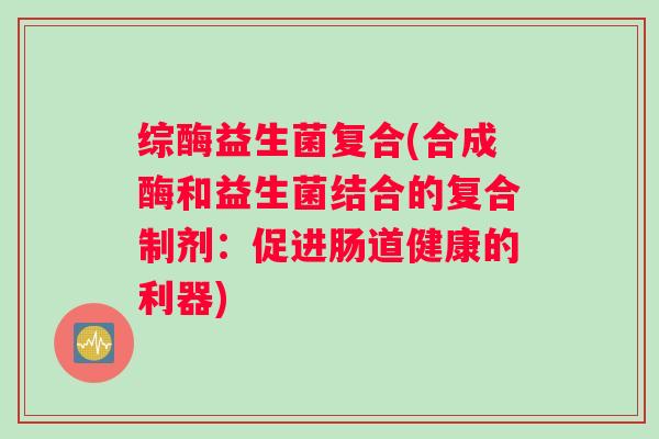 综酶益生菌复合(合成酶和益生菌结合的复合制剂：促进肠道健康的利器)