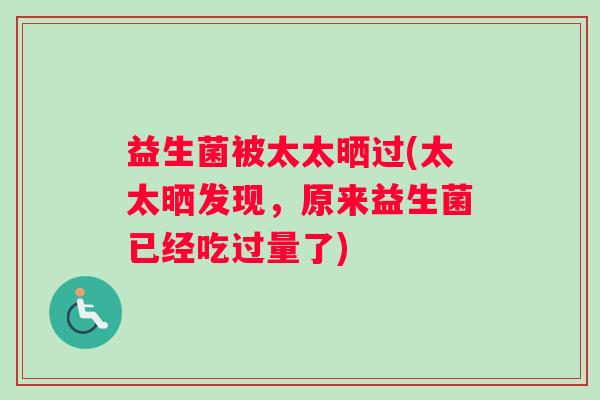 益生菌被太太晒过(太太晒发现，原来益生菌已经吃过量了)