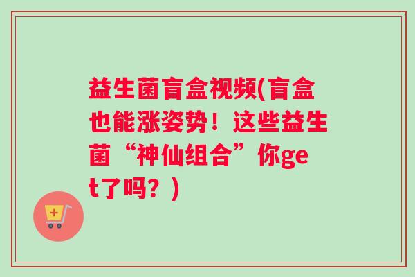 益生菌盲盒视频(盲盒也能涨姿势！这些益生菌“神仙组合”你get了吗？)