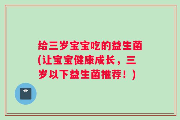 给三岁宝宝吃的益生菌(让宝宝健康成长，三岁以下益生菌推荐！)