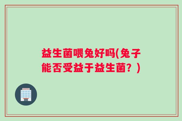 益生菌喂兔好吗(兔子能否受益于益生菌？)