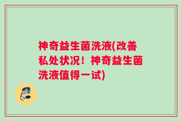 神奇益生菌洗液(改善私处状况！神奇益生菌洗液值得一试)