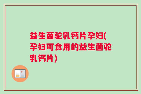益生菌驼乳钙片孕妇(孕妇可食用的益生菌驼乳钙片)
