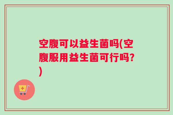 空腹可以益生菌吗(空腹服用益生菌可行吗？)