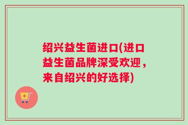 绍兴益生菌进口(进口益生菌品牌深受欢迎，来自绍兴的好选择)