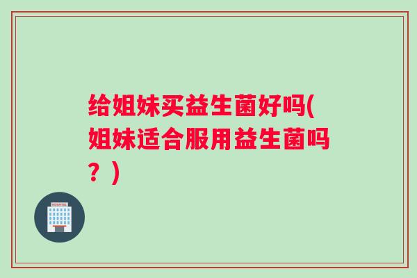 给姐妹买益生菌好吗(姐妹适合服用益生菌吗？)