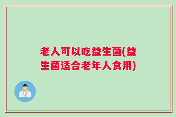 老人可以吃益生菌(益生菌适合老年人食用)