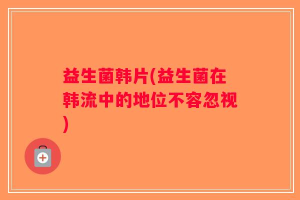 益生菌韩片(益生菌在韩流中的地位不容忽视)
