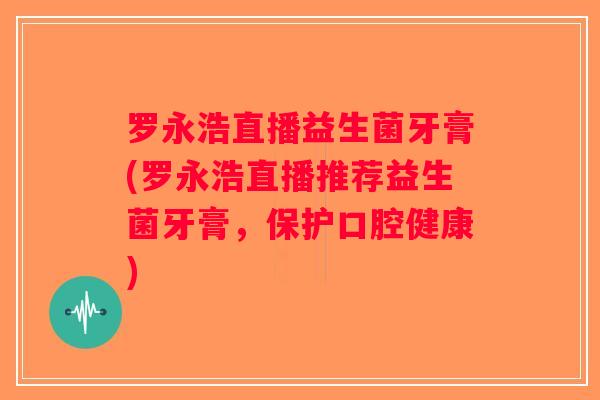 罗永浩直播益生菌牙膏(罗永浩直播推荐益生菌牙膏，保护口腔健康)