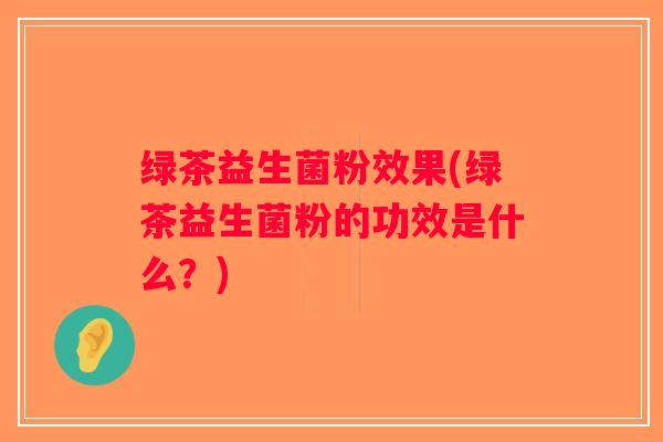 绿茶益生菌粉效果(绿茶益生菌粉的功效是什么？)