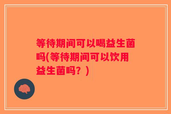 等待期间可以喝益生菌吗(等待期间可以饮用益生菌吗？)