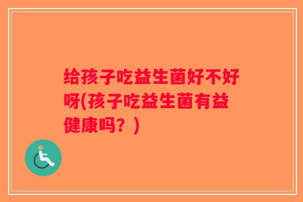给孩子吃益生菌好不好呀(孩子吃益生菌有益健康吗？)