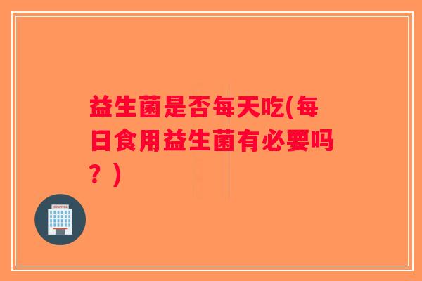 益生菌是否每天吃(每日食用益生菌有必要吗？)