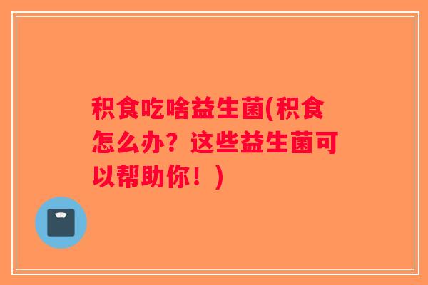 积食吃啥益生菌(积食怎么办？这些益生菌可以帮助你！)