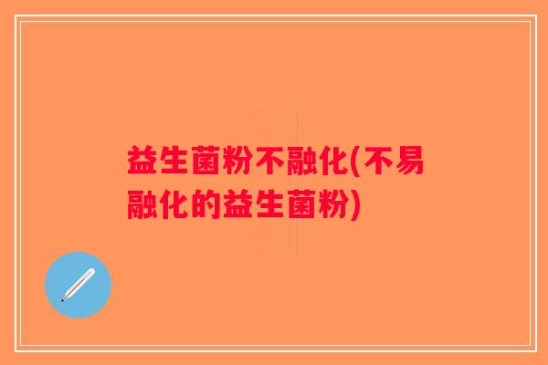 益生菌粉不融化(不易融化的益生菌粉)