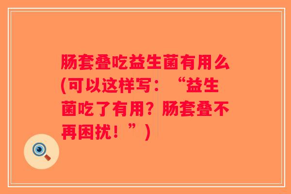 肠套叠吃益生菌有用么(可以这样写：“益生菌吃了有用？肠套叠不再困扰！”)