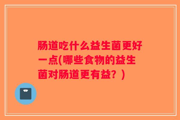 肠道吃什么益生菌更好一点(哪些食物的益生菌对肠道更有益？)
