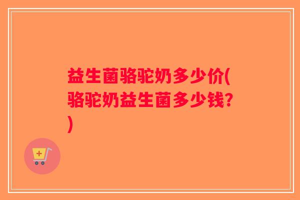 益生菌骆驼奶多少价(骆驼奶益生菌多少钱？)