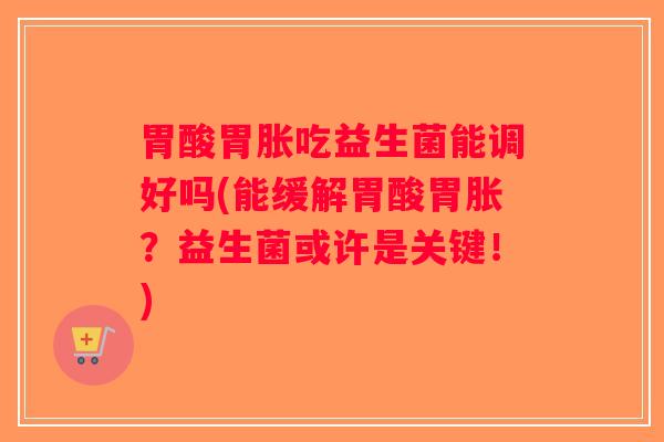 胃酸胃胀吃益生菌能调好吗(能缓解胃酸胃胀？益生菌或许是关键！)