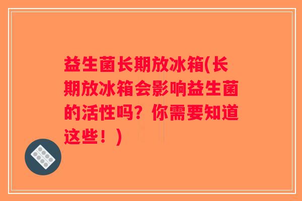 益生菌长期放冰箱(长期放冰箱会影响益生菌的活性吗？你需要知道这些！)