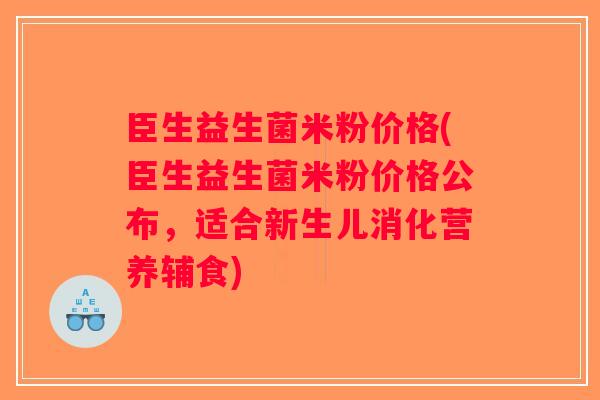 臣生益生菌米粉价格(臣生益生菌米粉价格公布，适合新生儿消化营养辅食)