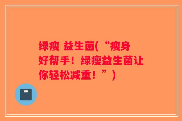 绿瘦 益生菌(“瘦身好帮手！绿瘦益生菌让你轻松减重！”)