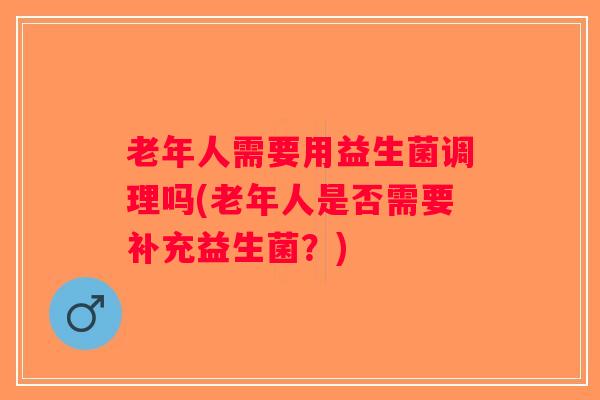老年人需要用益生菌调理吗(老年人是否需要补充益生菌？)
