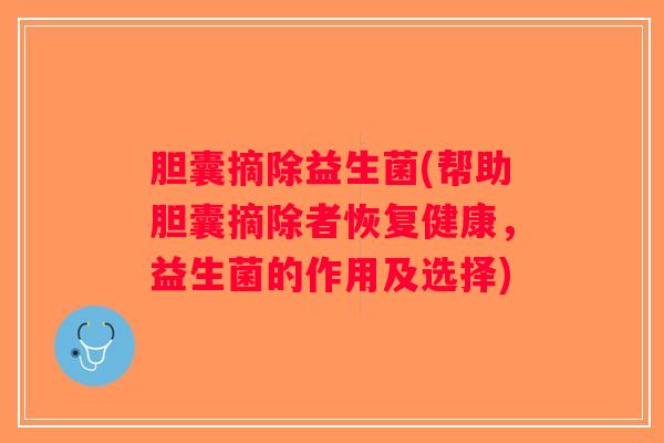胆囊摘除益生菌(帮助胆囊摘除者恢复健康，益生菌的作用及选择)